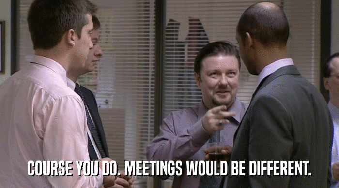 COURSE YOU DO. MEETINGS WOULD BE DIFFERENT.  