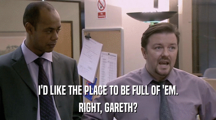 I'D LIKE THE PLACE TO BE FULL OF 'EM. RIGHT, GARETH? 