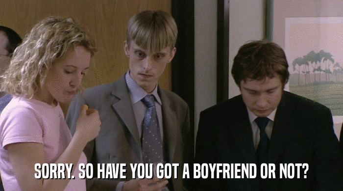 SORRY. SO HAVE YOU GOT A BOYFRIEND OR NOT?  