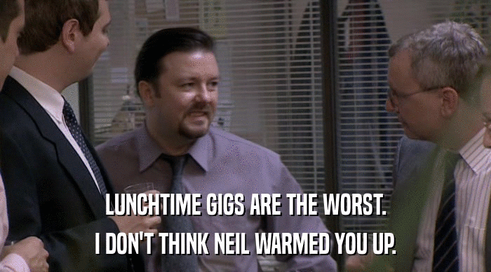 LUNCHTIME GIGS ARE THE WORST. I DON'T THINK NEIL WARMED YOU UP. 