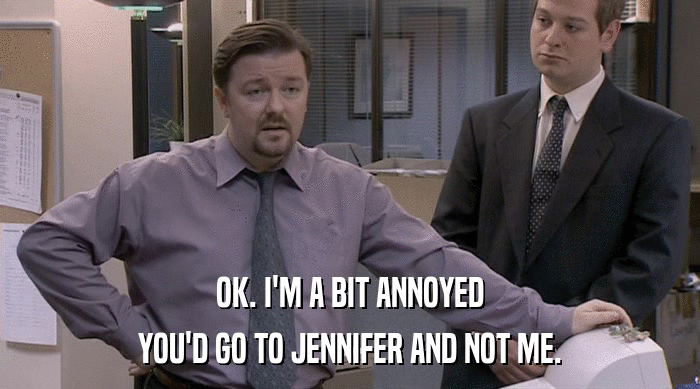 OK. I'M A BIT ANNOYED YOU'D GO TO JENNIFER AND NOT ME. 