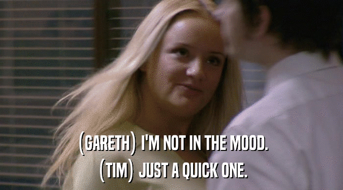 (GARETH) I'M NOT IN THE MOOD. (TIM) JUST A QUICK ONE. 