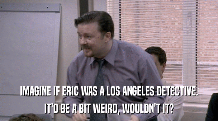 IMAGINE IF ERIC WAS A LOS ANGELES DETECTIVE.
 IT'D BE A BIT WEIRD, WOULDN'T IT? 