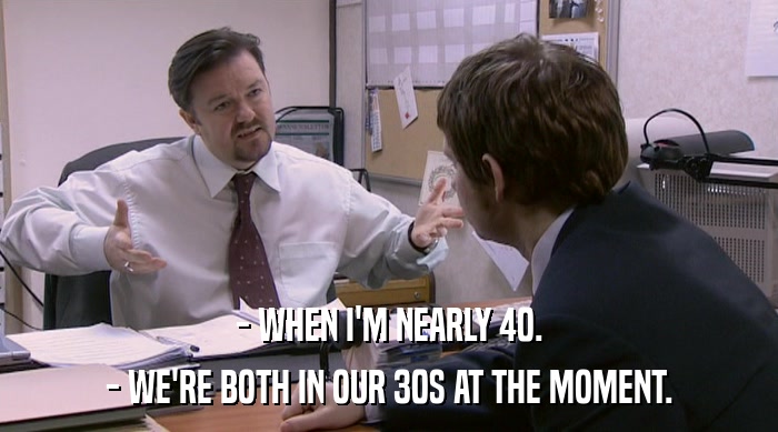 - WHEN I'M NEARLY 40. - WE'RE BOTH IN OUR 30S AT THE MOMENT. 