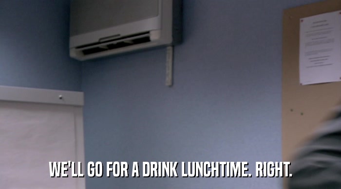 WE'LL GO FOR A DRINK LUNCHTIME. RIGHT.  