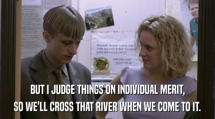 BUT I JUDGE THINGS ON INDIVIDUAL MERIT,
 SO WE'LL CROSS THAT RIVER WHEN WE COME TO IT. 