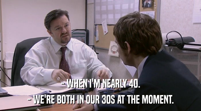 - WHEN I'M NEARLY 40.
 - WE'RE BOTH IN OUR 30S AT THE MOMENT. 