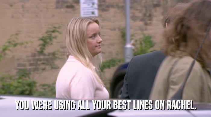 YOU WERE USING ALL YOUR BEST LINES ON RACHEL.  