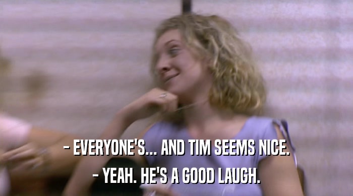 - EVERYONE'S... AND TIM SEEMS NICE.
 - YEAH. HE'S A GOOD LAUGH. 
