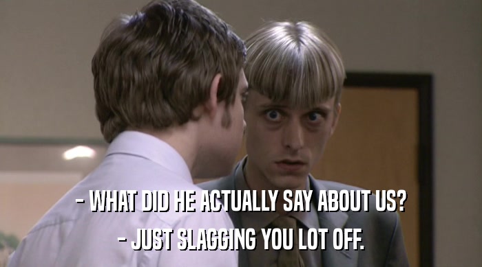 - WHAT DID HE ACTUALLY SAY ABOUT US? - JUST SLAGGING YOU LOT OFF. 