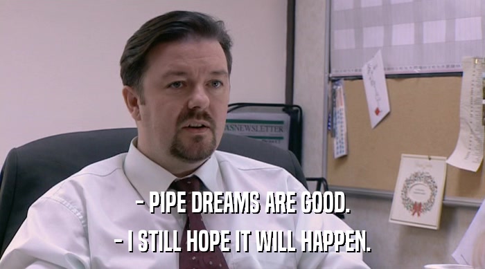 - PIPE DREAMS ARE GOOD. - I STILL HOPE IT WILL HAPPEN. 