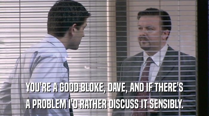 YOU'RE A GOOD BLOKE, DAVE, AND IF THERE'S A PROBLEM I'D RATHER DISCUSS IT SENSIBLY. 