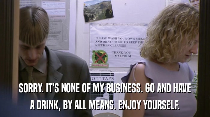 SORRY. IT'S NONE OF MY BUSINESS. GO AND HAVE A DRINK, BY ALL MEANS. ENJOY YOURSELF. 