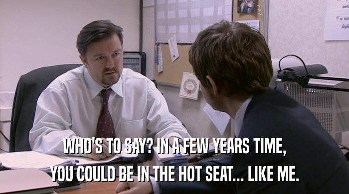 WHO'S TO SAY? IN A FEW YEARS TIME, YOU COULD BE IN THE HOT SEAT... LIKE ME. 