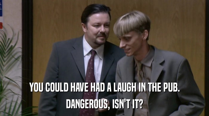 YOU COULD HAVE HAD A LAUGH IN THE PUB. DANGEROUS, ISN'T IT? 