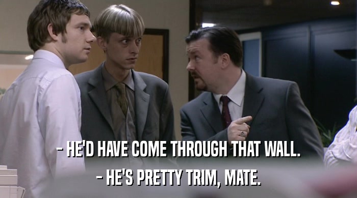 - HE'D HAVE COME THROUGH THAT WALL. - HE'S PRETTY TRIM, MATE. 