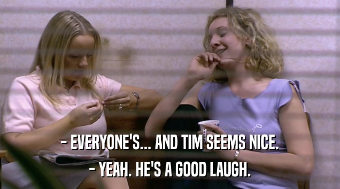 - EVERYONE'S... AND TIM SEEMS NICE.
 - YEAH. HE'S A GOOD LAUGH. 