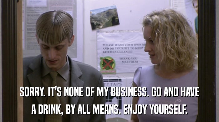 SORRY. IT'S NONE OF MY BUSINESS. GO AND HAVE A DRINK, BY ALL MEANS. ENJOY YOURSELF. 