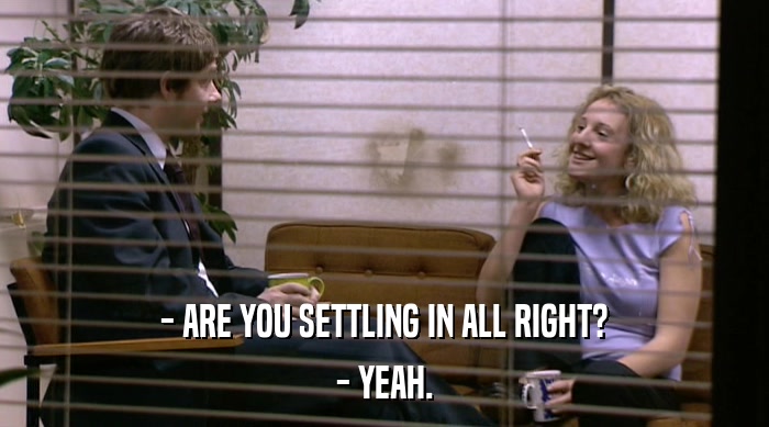 - ARE YOU SETTLING IN ALL RIGHT?
 - YEAH. 