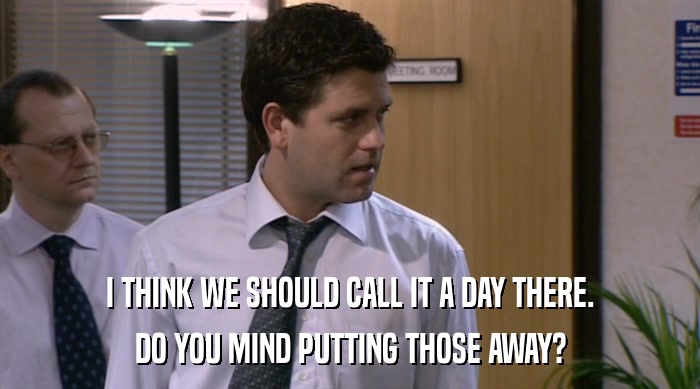 I THINK WE SHOULD CALL IT A DAY THERE. DO YOU MIND PUTTING THOSE AWAY? 