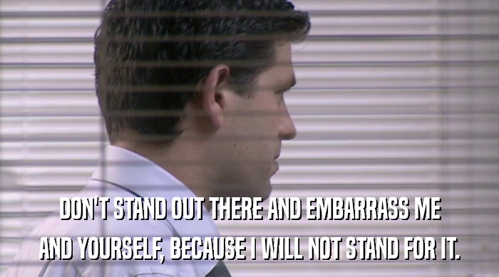 DON'T STAND OUT THERE AND EMBARRASS ME AND YOURSELF, BECAUSE I WILL NOT STAND FOR IT. 