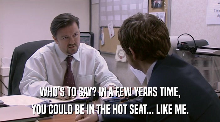 WHO'S TO SAY? IN A FEW YEARS TIME, YOU COULD BE IN THE HOT SEAT... LIKE ME. 
