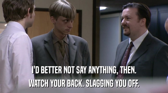 I'D BETTER NOT SAY ANYTHING, THEN. WATCH YOUR BACK. SLAGGING YOU OFF. 