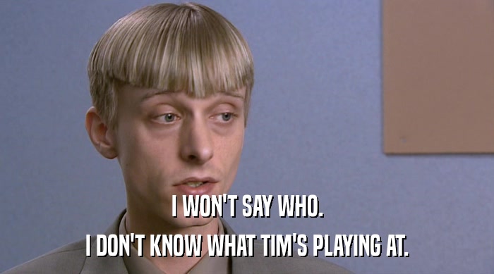 I WON'T SAY WHO. I DON'T KNOW WHAT TIM'S PLAYING AT. 