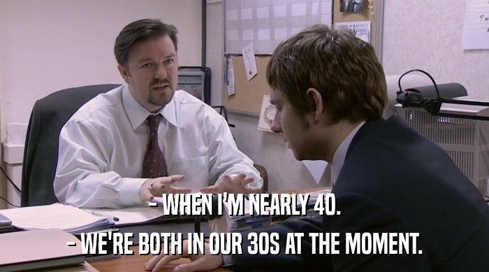 - WHEN I'M NEARLY 40.
 - WE'RE BOTH IN OUR 30S AT THE MOMENT. 