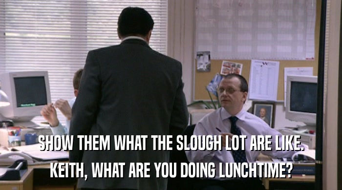 SHOW THEM WHAT THE SLOUGH LOT ARE LIKE. KEITH, WHAT ARE YOU DOING LUNCHTIME? 