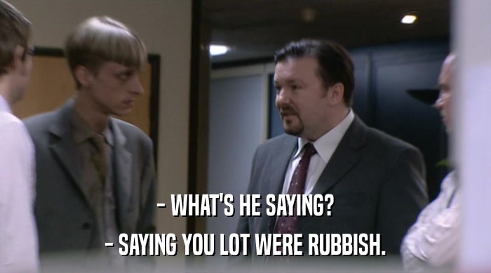 - WHAT'S HE SAYING?
 - SAYING YOU LOT WERE RUBBISH. 