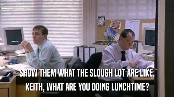 SHOW THEM WHAT THE SLOUGH LOT ARE LIKE. KEITH, WHAT ARE YOU DOING LUNCHTIME? 
