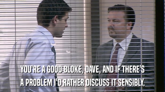 YOU'RE A GOOD BLOKE, DAVE, AND IF THERE'S A PROBLEM I'D RATHER DISCUSS IT SENSIBLY. 