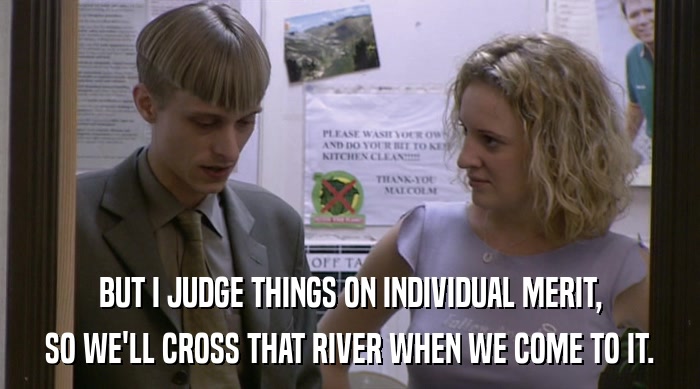 BUT I JUDGE THINGS ON INDIVIDUAL MERIT,
 SO WE'LL CROSS THAT RIVER WHEN WE COME TO IT. 