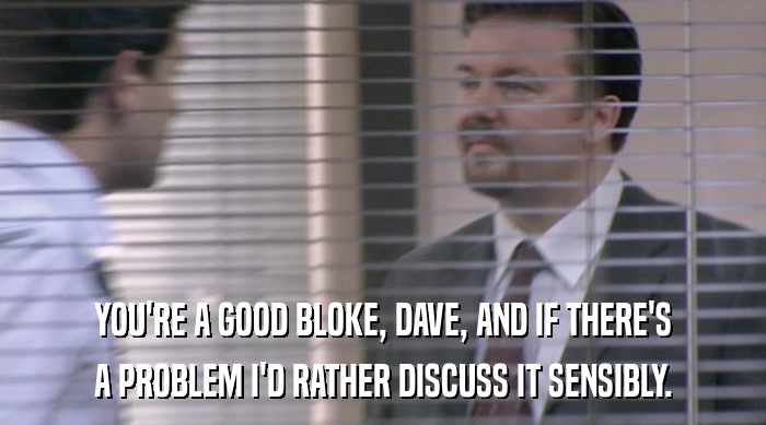 YOU'RE A GOOD BLOKE, DAVE, AND IF THERE'S A PROBLEM I'D RATHER DISCUSS IT SENSIBLY. 