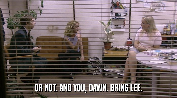 OR NOT. AND YOU, DAWN. BRING LEE.  
