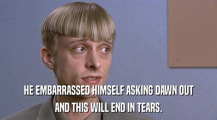 HE EMBARRASSED HIMSELF ASKING DAWN OUT AND THIS WILL END IN TEARS. 