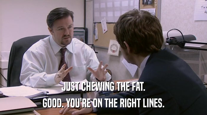 JUST CHEWING THE FAT.
 GOOD. YOU'RE ON THE RIGHT LINES. 