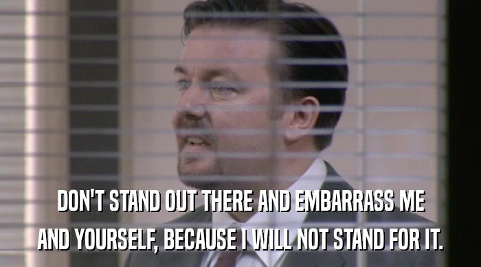DON'T STAND OUT THERE AND EMBARRASS ME AND YOURSELF, BECAUSE I WILL NOT STAND FOR IT. 