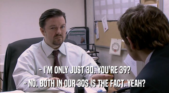 - I'M ONLY JUST 30. YOU'RE 39? - NO. BOTH IN OUR 30S IS THE FACT. YEAH? 