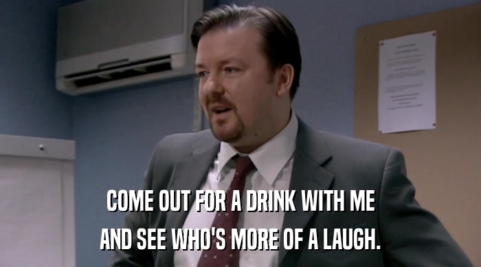 COME OUT FOR A DRINK WITH ME AND SEE WHO'S MORE OF A LAUGH. 