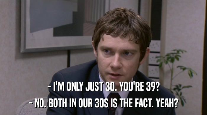 - I'M ONLY JUST 30. YOU'RE 39? - NO. BOTH IN OUR 30S IS THE FACT. YEAH? 