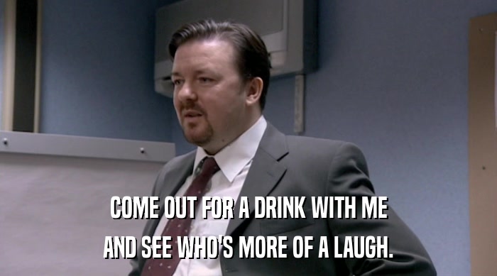 COME OUT FOR A DRINK WITH ME AND SEE WHO'S MORE OF A LAUGH. 