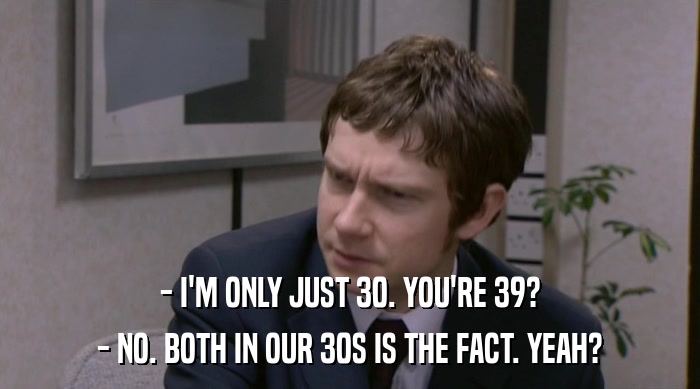 - I'M ONLY JUST 30. YOU'RE 39? - NO. BOTH IN OUR 30S IS THE FACT. YEAH? 