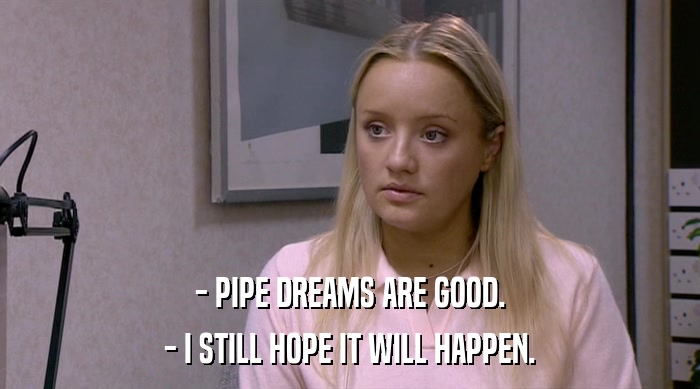 - PIPE DREAMS ARE GOOD. - I STILL HOPE IT WILL HAPPEN. 