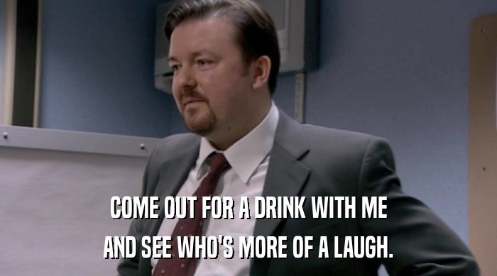 COME OUT FOR A DRINK WITH ME AND SEE WHO'S MORE OF A LAUGH. 