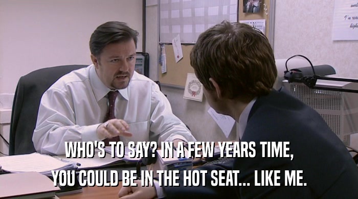 WHO'S TO SAY? IN A FEW YEARS TIME, YOU COULD BE IN THE HOT SEAT... LIKE ME. 