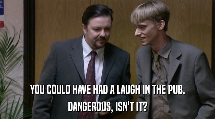 YOU COULD HAVE HAD A LAUGH IN THE PUB. DANGEROUS, ISN'T IT? 