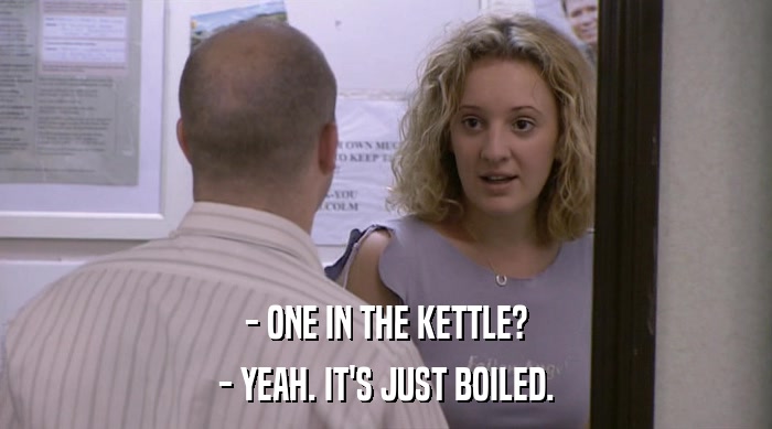 - ONE IN THE KETTLE?
 - YEAH. IT'S JUST BOILED. 