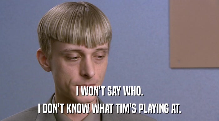 I WON'T SAY WHO. I DON'T KNOW WHAT TIM'S PLAYING AT. 